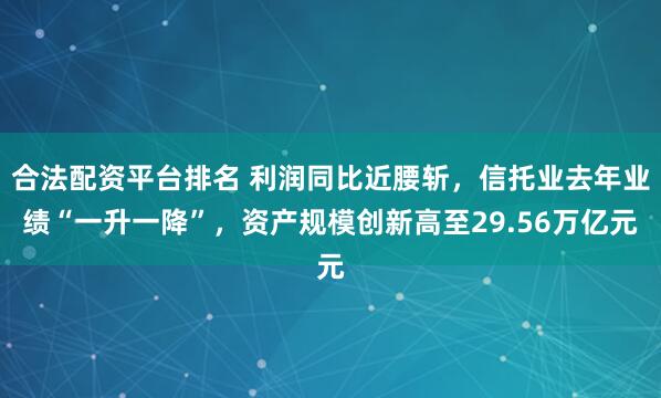 合法配资平台排名 利润同比近腰斩，信托业去年业绩“一升一降”，资产规模创新高至29.56万亿元