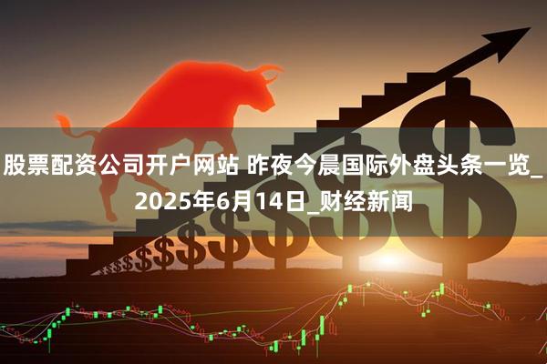 股票配资公司开户网站 昨夜今晨国际外盘头条一览_2025年6月14日_财经新闻