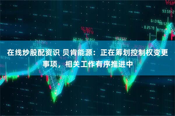 在线炒股配资识 贝肯能源：正在筹划控制权变更事项，相关工作有序推进中