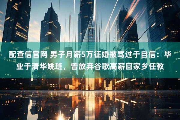 配查信官网 男子月薪5万征婚被骂过于自信：毕业于清华姚班，曾放弃谷歌高薪回家乡任教