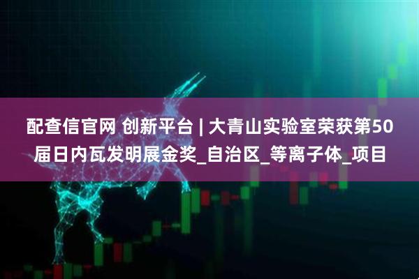 配查信官网 创新平台 | 大青山实验室荣获第50届日内瓦发明展金奖_自治区_等离子体_项目