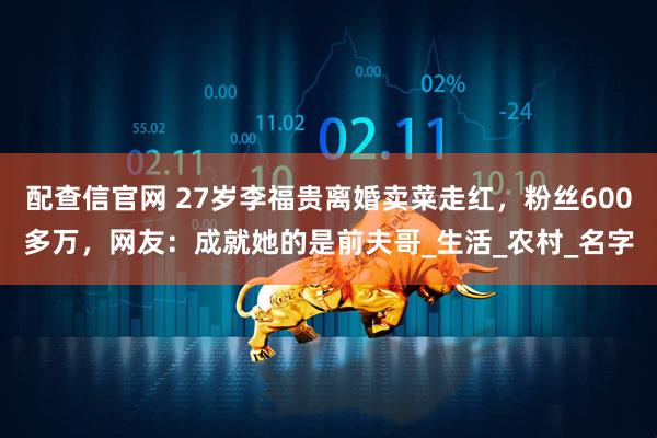 配查信官网 27岁李福贵离婚卖菜走红，粉丝600多万，网友：成就她的是前夫哥_生活_农村_名字