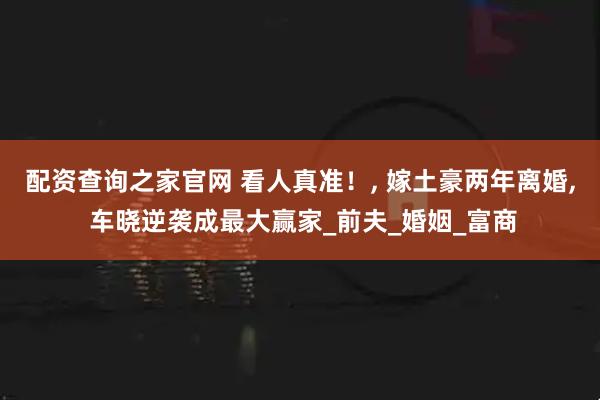 配资查询之家官网 看人真准！, 嫁土豪两年离婚, 车晓逆袭成最大赢家_前夫_婚姻_富商