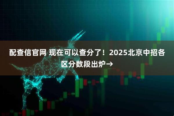 配查信官网 现在可以查分了！2025北京中招各区分数段出炉→