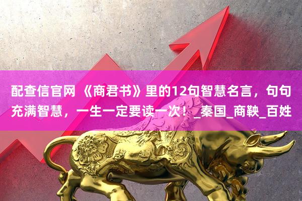 配查信官网 《商君书》里的12句智慧名言，句句充满智慧，一生一定要读一次！_秦国_商鞅_百姓