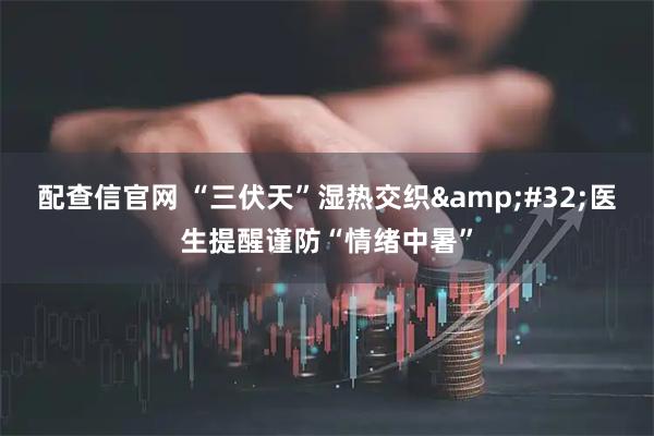 配查信官网 “三伏天”湿热交织 医生提醒谨防“情绪中暑”