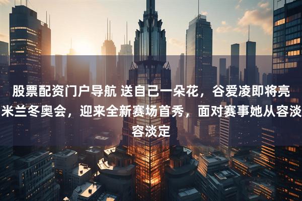 股票配资门户导航 送自己一朵花，谷爱凌即将亮相米兰冬奥会，迎来全新赛场首秀，面对赛事她从容淡定