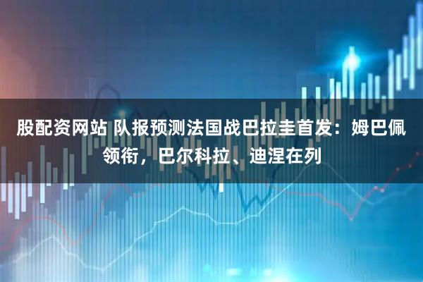 股配资网站 队报预测法国战巴拉圭首发：姆巴佩领衔，巴尔科拉、迪涅在列